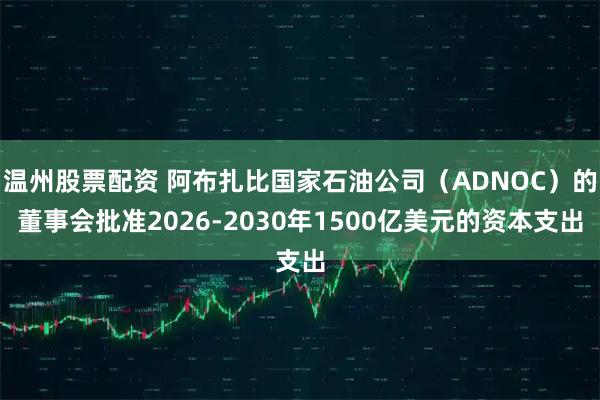 温州股票配资 阿布扎比国家石油公司（ADNOC）的董事会批准2026-2030年1500亿美元的资本支出
