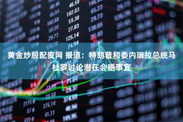 黄金炒股配资网 报道：特朗普和委内瑞拉总统马杜罗讨论潜在会晤事宜