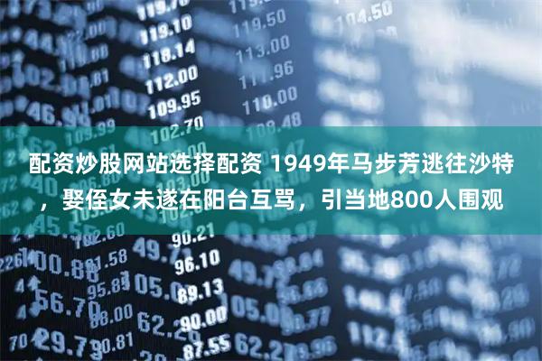 配资炒股网站选择配资 1949年马步芳逃往沙特，娶侄女未遂在阳台互骂，引当地800人围观