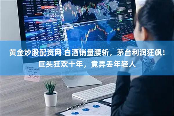 黄金炒股配资网 白酒销量腰斩，茅台利润狂飙！巨头狂欢十年，竟弄丢年轻人