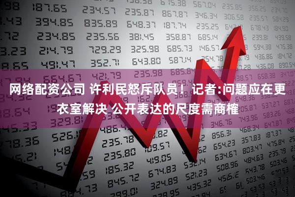 网络配资公司 许利民怒斥队员！记者:问题应在更衣室解决 公开表达的尺度需商榷