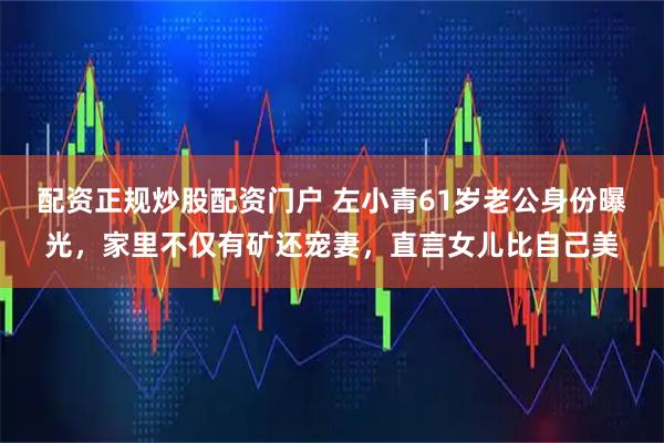 配资正规炒股配资门户 左小青61岁老公身份曝光，家里不仅有矿还宠妻，直言女儿比自己美