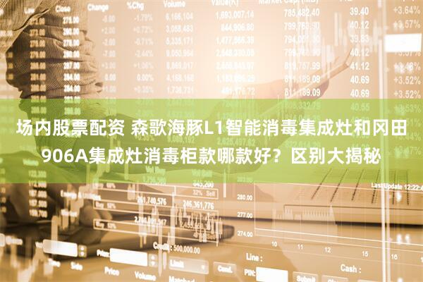 场内股票配资 森歌海豚L1智能消毒集成灶和冈田906A集成灶消毒柜款哪款好？区别大揭秘
