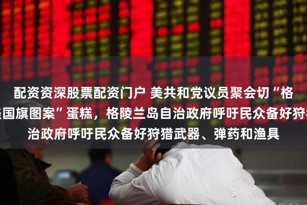 配资资深股票配资门户 美共和党议员聚会切“格陵兰岛造型、覆盖美国旗图案”蛋糕，格陵兰岛自治政府呼吁民众备好狩猎武器、弹药和渔具