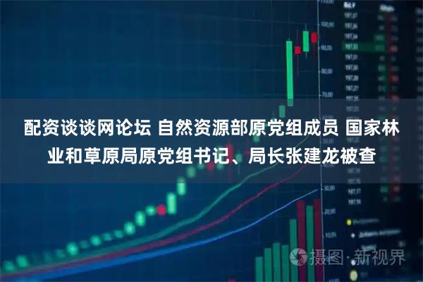 配资谈谈网论坛 自然资源部原党组成员 国家林业和草原局原党组书记、局长张建龙被查