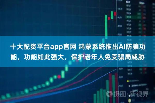 十大配资平台app官网 鸿蒙系统推出AI防骗功能，功能如此强大，保护老年人免受骗局威胁