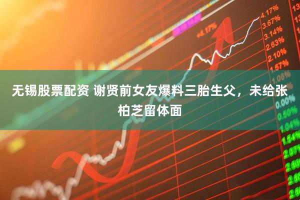 无锡股票配资 谢贤前女友爆料三胎生父，未给张柏芝留体面