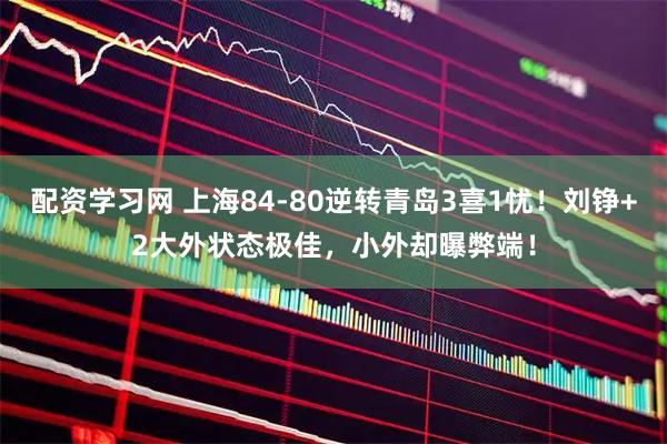 配资学习网 上海84-80逆转青岛3喜1忧！刘铮+2大外状态极佳，小外却曝弊端！