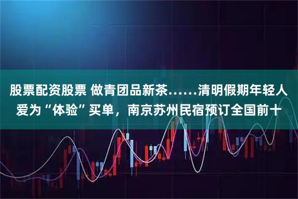 股票配资股票 做青团品新茶……清明假期年轻人爱为“体验”买单，南京苏州民宿预订全国前十