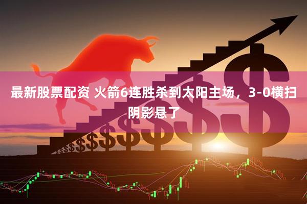 最新股票配资 火箭6连胜杀到太阳主场，3-0横扫阴影悬了