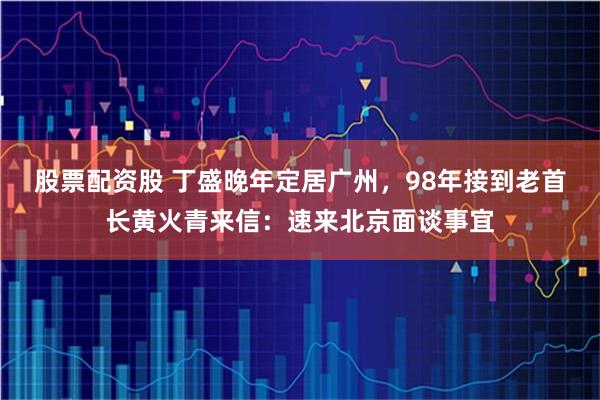 股票配资股 丁盛晚年定居广州，98年接到老首长黄火青来信：速来北京面谈事宜
